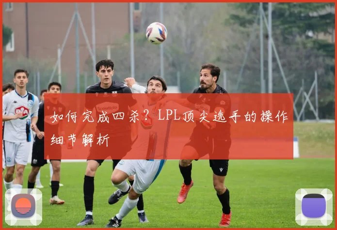 如何完成四杀？LPL顶尖选手的操作细节解析