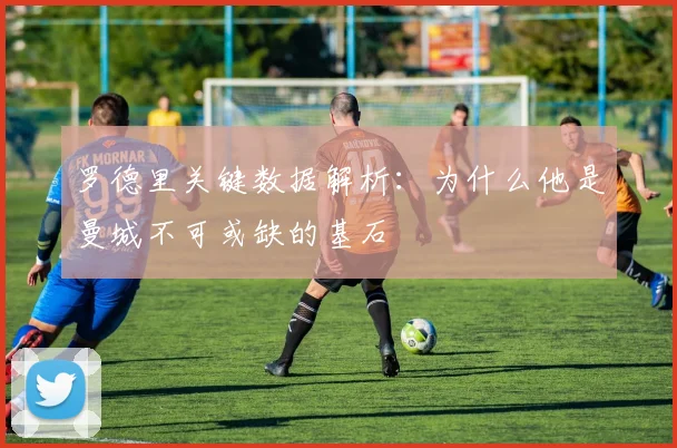 罗德里关键数据解析：为什么他是曼城不可或缺的基石