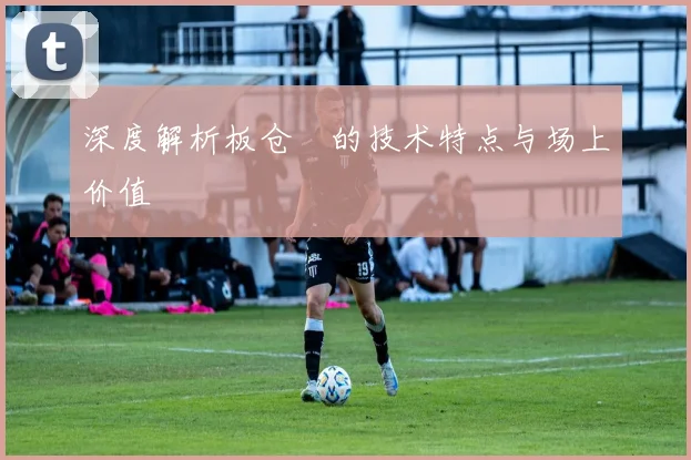 深度解析板仓滉的技术特点与场上价值