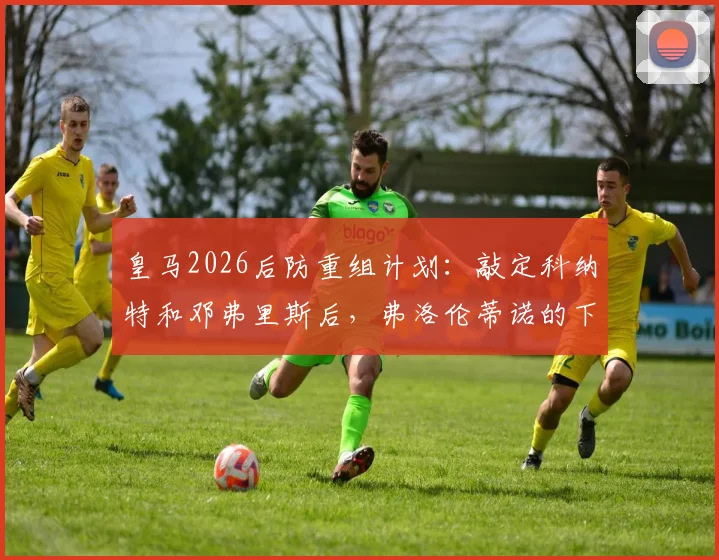 皇马2026后防重组计划:敲定科纳特和邓弗里斯后,弗洛伦蒂诺的下一个目标是格瓦迪奥尔?