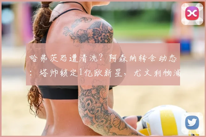 哈弗茨恐遭清洗?阿森纳转会动态:塔帅锁定1亿欧新星,尤文利物浦竞争