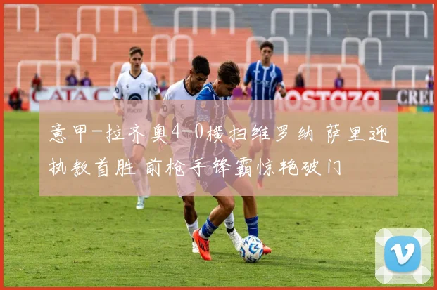 意甲-拉齐奥4-0横扫维罗纳 萨里迎执教首胜 前枪手锋霸惊艳破门