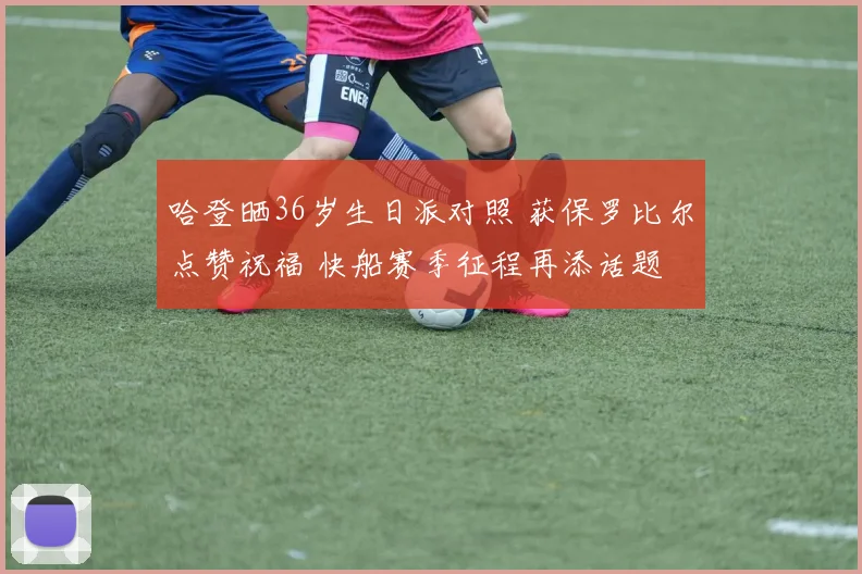 哈登晒36岁生日派对照 获保罗比尔点赞祝福 快船赛季征程再添话题