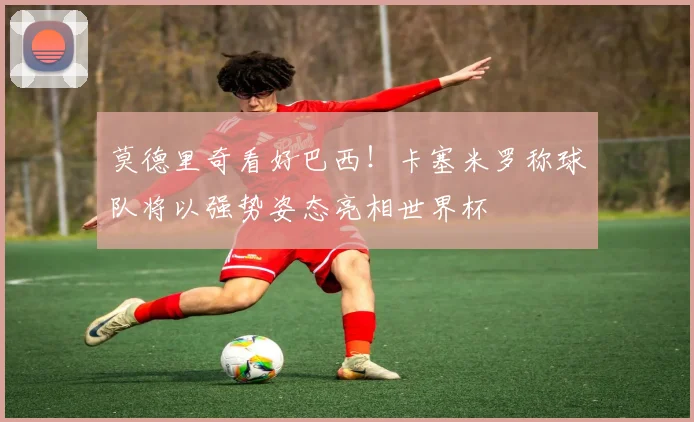 莫德里奇看好巴西！卡塞米罗称球队将以强势姿态亮相世界杯