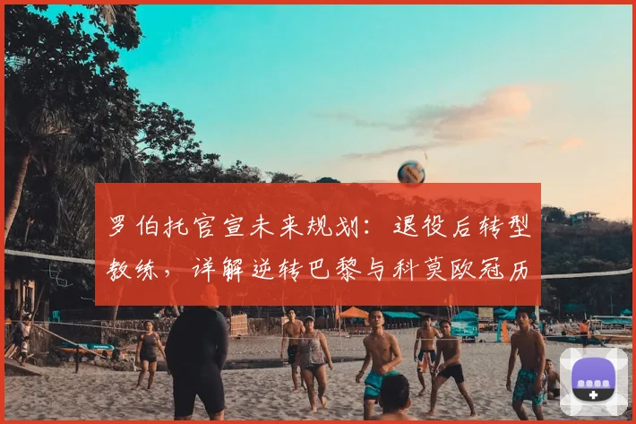罗伯托官宣未来规划:退役后转型教练,详解逆转巴黎与科莫欧冠历程异同