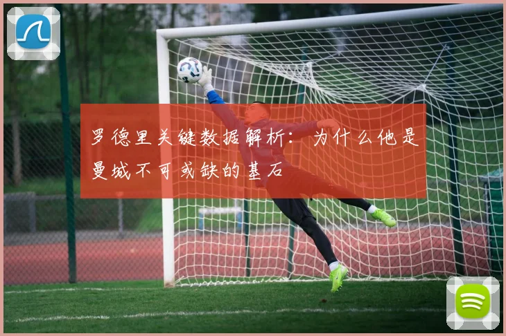 罗德里关键数据解析：为什么他是曼城不可或缺的基石