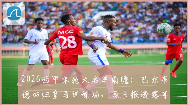 2026西甲末轮大名单前瞻：巴尔韦德回归皇马训练场，马卡报透露可能入选