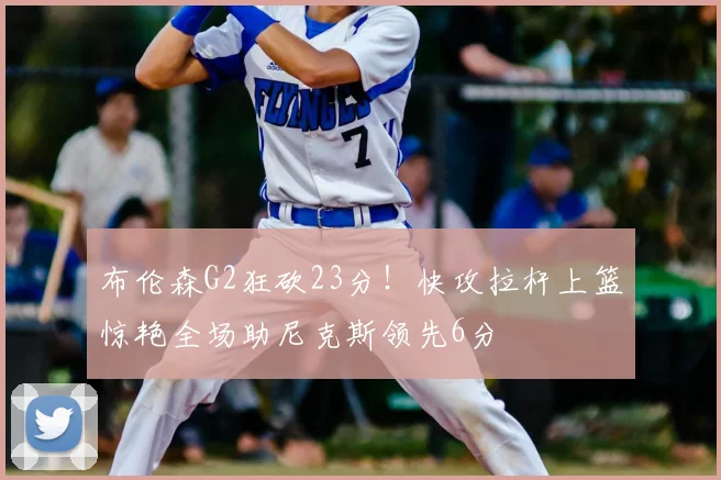 布伦森G2狂砍23分！快攻拉杆上篮惊艳全场助尼克斯领先6分