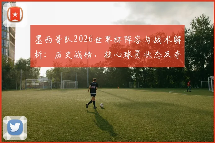 墨西哥队2026世界杯阵容与战术解析：历史战绩、核心球员状态及夺冠可能性深度评估