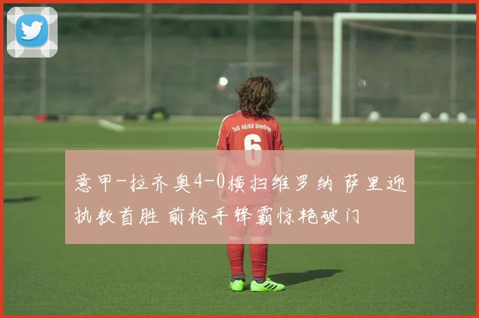意甲-拉齐奥4-0横扫维罗纳 萨里迎执教首胜 前枪手锋霸惊艳破门