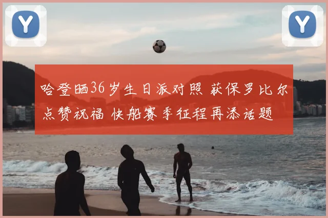 哈登晒36岁生日派对照 获保罗比尔点赞祝福 快船赛季征程再添话题