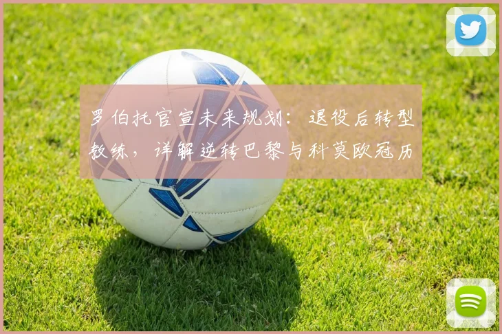 罗伯托官宣未来规划:退役后转型教练,详解逆转巴黎与科莫欧冠历程异同