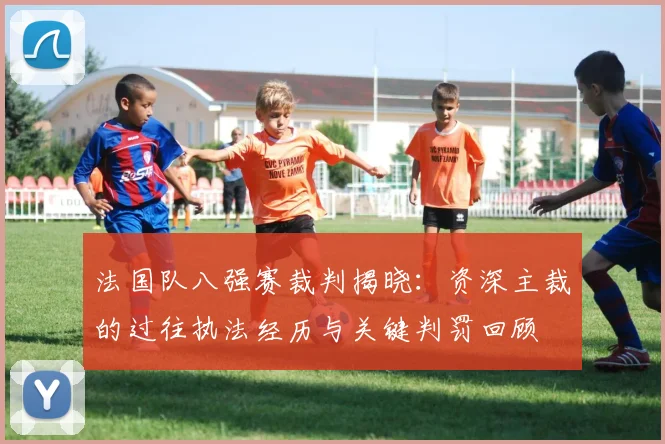 法国队八强赛裁判揭晓:资深主裁的过往执法经历与关键判罚回顾