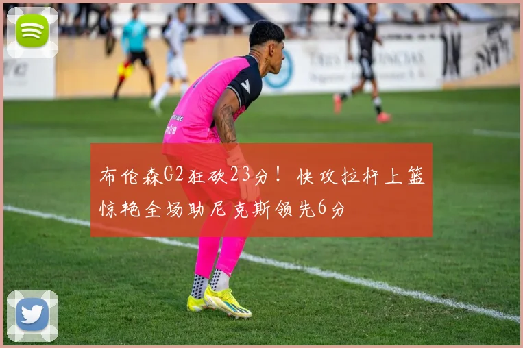 布伦森G2狂砍23分！快攻拉杆上篮惊艳全场助尼克斯领先6分